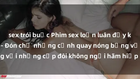 sex trói buộc Phim sex loạn luân đầy kích thích không che - Đón chờ những cảnh quay nóng bỏng với những cặp đôi không ngại hãm hiếp gia đình trong lòng