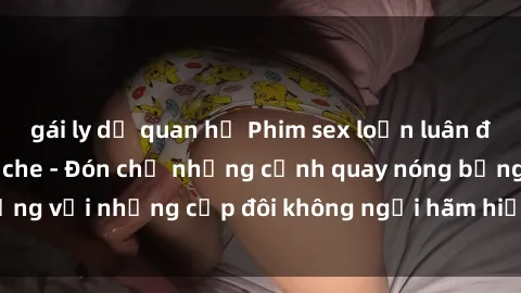 gái ly dị quan hệ Phim sex loạn luân đầy kích thích không che - Đón chờ những cảnh quay nóng bỏng với những cặp đôi không ngại hãm hiếp gia đình trong lòng