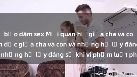 bạo dâm sex Mối quan hệ giữa cha và con: Sự thật về tình dục giữa cha và con và những hệ lụy đáng sợ khi vi phạm luật pháp.