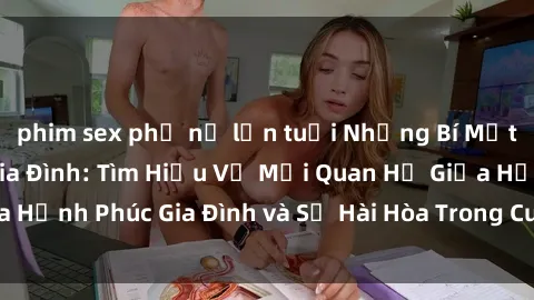phim sex phụ nữ lớn tuổi Những Bí Mật trong Tình Dục Gia Đình: Tìm Hiểu Về Mối Quan Hệ Giữa Hạnh Phúc Gia Đình và Sự Hài Hòa Trong Cuộc Sống Tình Dục