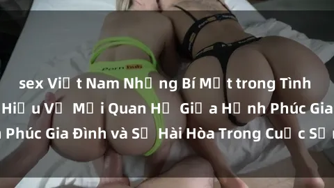 sex Việt Nam Những Bí Mật trong Tình Dục Gia Đình: Tìm Hiểu Về Mối Quan Hệ Giữa Hạnh Phúc Gia Đình và Sự Hài Hòa Trong Cuộc Sống Tình Dục