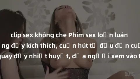clip sex không che Phim sex loạn luân Nhật Bản: Hành động đầy kích thích, cuốn hút từ đầu đến cuối. Những cảnh quay đầy nhiệt huyết, đưa người xem vào thế giới độc đáo của tình thân. Đừng bỏ lỡ!