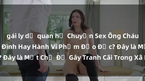 gái ly dị quan hệ Chuyện Sex Ông Cháu: Mối Quan Hệ Gia Đình Hay Hành Vi Phạm Đạo Đức? Đây là Một Chủ Đề Gây Tranh Cãi Trong Xã Hội Hiện Nay.