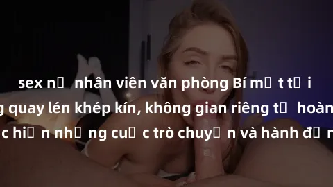 sex nữ nhân viên văn phòng Bí mật tại khách sạn: Phòng quay lén khép kín, không gian riêng tư hoàn hảo để thực hiện những cuộc trò chuyện và hành động không bị người khác phát hiện.