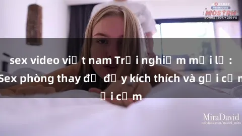 sex video việt nam Trải nghiệm mới lạ: Sex phòng thay đồ đầy kích thích và gợi cảm