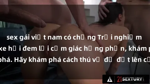 sex gái việt nam có chồng Trải nghiệm mới lạ: Sex trong xe hơi đem lại cảm giác hưng phấn, khám phá. Hãy khám phá cách thú vị để đốt lên cảm xúc trong cuộc tình!