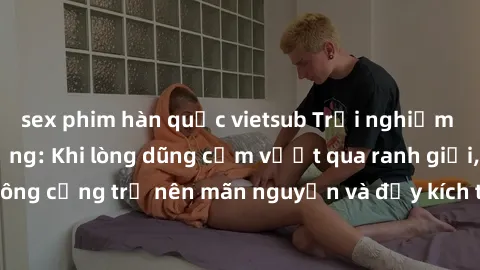 sex phim hàn quốc vietsub Trải nghiệm làm tình ngoài đường: Khi lòng dũng cảm vượt qua ranh giới, cuộc hẹn nơi công cộng trở nên mãn nguyện và đầy kích thích. Hành vi nguy hiểm, nhưng cũng tạo nên cảm