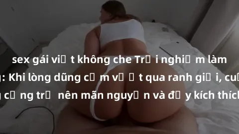 sex gái việt không che Trải nghiệm làm tình ngoài đường: Khi lòng dũng cảm vượt qua ranh giới, cuộc hẹn nơi công cộng trở nên mãn nguyện và đầy kích thích. Hành vi nguy hiểm, nhưng cũng tạo nên cảm gi