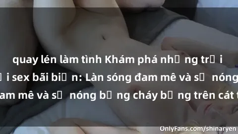 quay lén làm tình Khám phá những trải nghiệm độc đáo tại sex bãi biển: Làn sóng đam mê và sự nóng bỏng cháy bỏng trên cát trắng