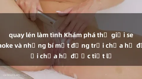 quay lén làm tình Khám phá thế giới sex quán karaoke và những bí mật động trời chưa hề được tiết lộ