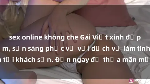 sex online không che Gái Việt xinh đẹp, nồng nàn tình cảm, sẵn sàng phục vụ với dịch vụ làm tình tại khách sạn. Đến ngay để thỏa mãn mọi khao khát của bạn!