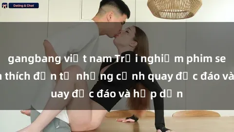 gangbang việt nam Trải nghiệm phim sex : Sự kích thích đến từ những cảnh quay độc đáo và hấp dẫn