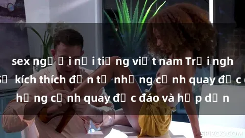 sex người nổi tiếng việt nam Trải nghiệm phim sex : Sự kích thích đến từ những cảnh quay độc đáo và hấp dẫn