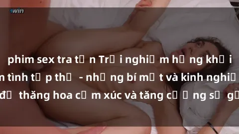 phim sex tra tấn Trải nghiệm hứng khởi cùng với việc làm tình tập thể - những bí mật và kinh nghiệm để thăng hoa cảm xúc và tăng cường sự gắn kết trong mối quan hệ