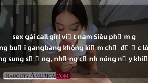 sex gái call girl việt nam Siêu phẩm gái Việt tham gia trong buổi gangbang không kiềm chế được lòng sung sướng, những cảnh nóng nảy khiến ai cũng phải mãn nhãn