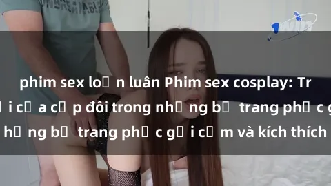 phim sex loạn luân Phim sex cosplay: Trải nghiệm tuyệt vời của cặp đôi trong những bộ trang phục gợi cảm và kích thích