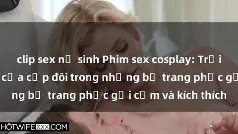 clip sex nữ sinh Phim sex cosplay: Trải nghiệm tuyệt vời của cặp đôi trong những bộ trang phục gợi cảm và kích thích