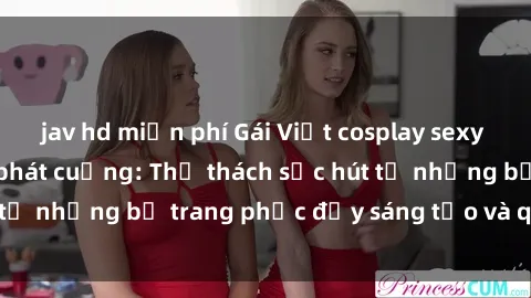 jav hd miễn phí Gái Việt cosplay sexy khiến fan hâm mộ phát cuồng: Thử thách sức hút từ những bộ trang phục đầy sáng tạo và quyến rũ!