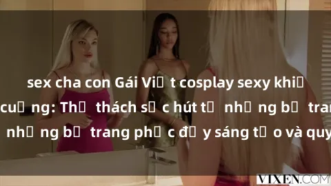 sex cha con Gái Việt cosplay sexy khiến fan hâm mộ phát cuồng: Thử thách sức hút từ những bộ trang phục đầy sáng tạo và quyến rũ!