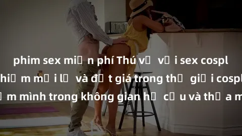 phim sex miễn phí Thú vị với sex cosplay anime: Trải nghiệm mới lạ và đắt giá trong thế giới cosplay! Đắm mình trong không gian hư cấu và thỏa mãn niềm đam mê của bạn!