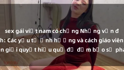 sex gái việt nam có chồng Những vấn đề về sex học sinh: Các yếu tố ảnh hưởng và cách giáo viên giải quyết hiệu quả để đảm bảo sự phát triển toàn diện.