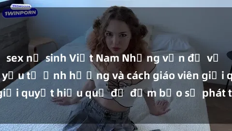 sex nữ sinh Việt Nam Những vấn đề về sex học sinh: Các yếu tố ảnh hưởng và cách giáo viên giải quyết hiệu quả để đảm bảo sự phát triển toàn diện.