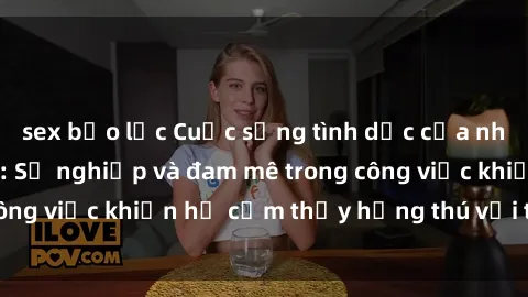 sex bạo lực Cuộc sống tình dục của nhân viên văn phòng: Sự nghiệp và đam mê trong công việc khiến họ cảm thấy hứng thú với tình dục?