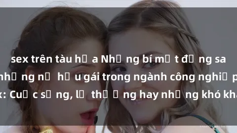 sex trên tàu hỏa Những bí mật đằng sau cuộc sống của những nữ hầu gái trong ngành công nghiệp sex: Cuộc sống, lẽ thường hay những khó khăn mà họ phải đối mặt.