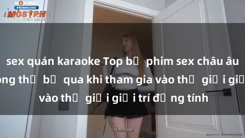 sex quán karaoke Top bộ phim sex châu âu nổi tiếng không thể bỏ qua khi tham gia vào thế giới giải trí đồng tính