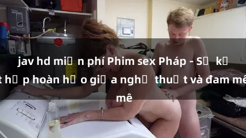 jav hd miễn phí Phim sex Pháp - Sự kết hợp hoàn hảo giữa nghệ thuật và đam mê