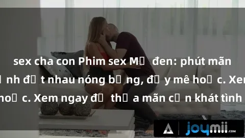 sex cha con Phim sex Mỹ đen: phút mãnh liệt với những cảnh địt nhau nóng bỏng, đầy mê hoặc. Xem ngay để thỏa mãn cơn khát tình dục của bạn!