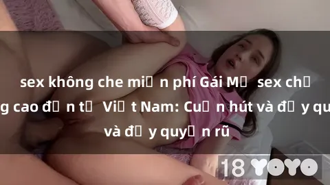 sex không che miễn phí Gái Mỹ sex chất lượng cao đến từ Việt Nam: Cuốn hút và đầy quyến rũ