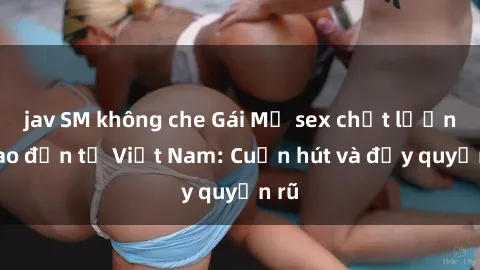 jav SM không che Gái Mỹ sex chất lượng cao đến từ Việt Nam: Cuốn hút và đầy quyến rũ