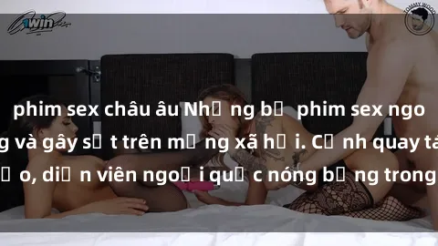 phim sex châu âu Những bộ phim sex ngoại quốc nổi tiếng và gây sốt trên mạng xã hội. Cảnh quay táo bạo, diễn viên ngoại quốc nóng bỏng trong các tác phẩm đỉnh cao.