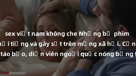 sex việt nam không che Những bộ phim sex ngoại quốc nổi tiếng và gây sốt trên mạng xã hội. Cảnh quay táo bạo, diễn viên ngoại quốc nóng bỏng trong các tác phẩm đỉnh cao.