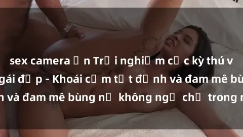 sex camera ẩn Trải nghiệm cực kỳ thú vị khi làm tình với gái đẹp - Khoái cảm tột đỉnh và đam mê bùng nổ không ngờ chỉ trong một đêm!