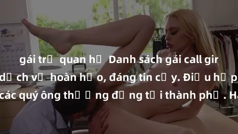 gái trẻ quan hệ Danh sách gái call girl vip chất lượng, dịch vụ hoàn hảo, đáng tin cậy. Điều hấp dẫn cho các quý ông thượng đẳng tại thành phố. Hãy nhấc máy và đặt lịch ngay!