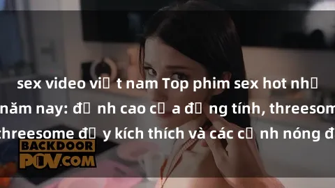 sex video việt nam Top phim sex hot nhất không thể bỏ lỡ năm nay: đỉnh cao của đồng tính, threesome đầy kích thích và các cảnh nóng đang gây sốt!