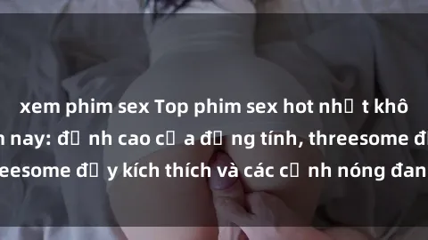 xem phim sex Top phim sex hot nhất không thể bỏ lỡ năm nay: đỉnh cao của đồng tính, threesome đầy kích thích và các cảnh nóng đang gây sốt!