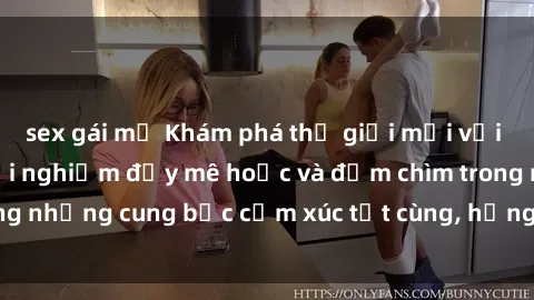 sex gái mỹ Khám phá thế giới mới với sex người lớn: trải nghiệm đầy mê hoặc và đắm chìm trong những cung bậc cảm xúc tột cùng, hứng khởi và cuốn hút.