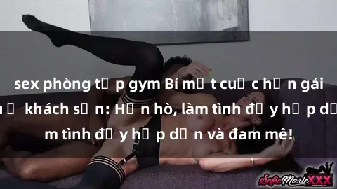 sex phòng tập gym Bí mật cuộc hẹn gái Việt lần đầu ở khách sạn: Hẹn hò, làm tình đầy hấp dẫn và đam mê!