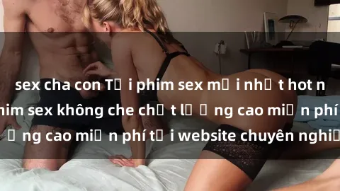 sex cha con Tải phim sex mới nhất hot nhất - Xem và tải phim sex không che chất lượng cao miễn phí tại website chuyên nghiệp.