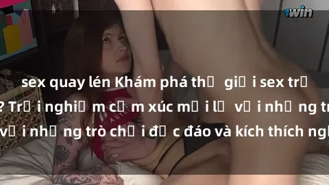 sex quay lén Khám phá thế giới sex trực tuyến: Hơn tuổi? Trải nghiệm cảm xúc mới lạ với những trò chơi độc đáo và kích thích người lớn