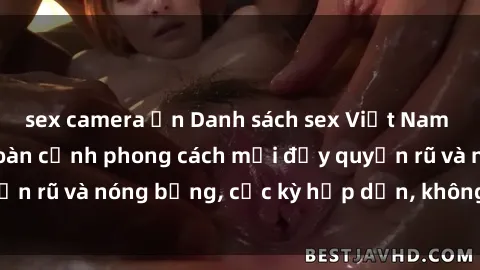 sex camera ẩn Danh sách sex Việt Nam không che - Ảnh toàn cảnh phong cách mới đầy quyến rũ và nóng bỏng, cực kỳ hấp dẫn, không thể bỏ qua!