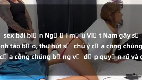 sex bãi biển Người mẫu Việt Nam gây sốt với loạt shoot ảnh táo bạo, thu hút sự chú ý của công chúng bằng vẻ đẹp quyến rũ và gợi cảm.