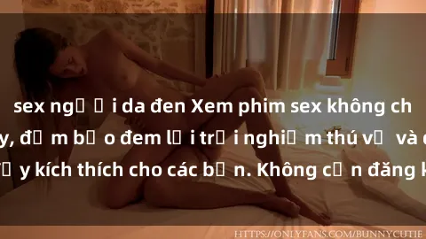 sex người da đen Xem phim sex không che miễn phí tại đây, đảm bảo đem lại trải nghiệm thú vị và đầy kích thích cho các bạn. Không cần đăng ký, hoàn toàn miễn phí.