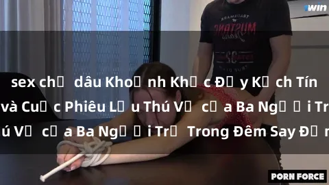 sex chị dâu Khoảnh Khắc Đầy Kịch Tính: Sex  Việt Nam và Cuộc Phiêu Lưu Thú Vị của Ba Người Trẻ Trong Đêm Say Đắm