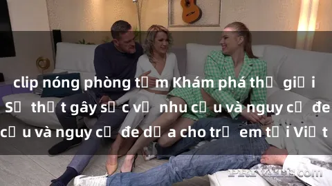 clip nóng phòng tắm Khám phá thế giới sex loli Việt Nam: Sự thật gây sốc về nhu cầu và nguy cơ đe dọa cho trẻ em tại Việt Nam