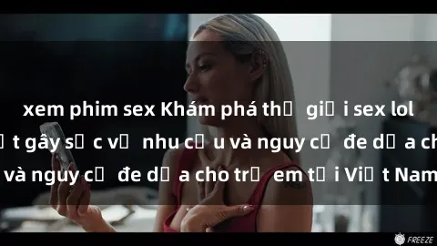 xem phim sex Khám phá thế giới sex loli Việt Nam: Sự thật gây sốc về nhu cầu và nguy cơ đe dọa cho trẻ em tại Việt Nam