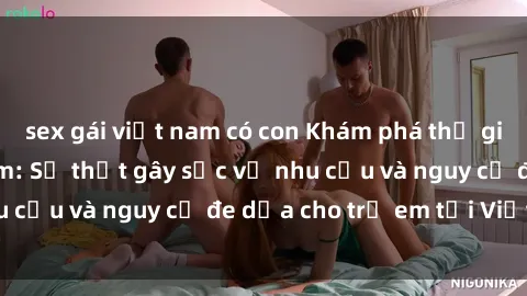 sex gái việt nam có con Khám phá thế giới sex loli Việt Nam: Sự thật gây sốc về nhu cầu và nguy cơ đe dọa cho trẻ em tại Việt Nam